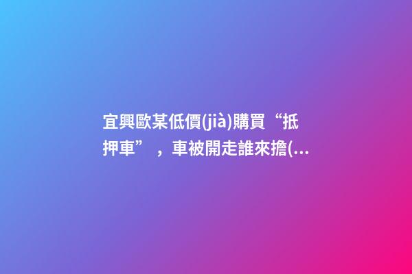 宜興歐某低價(jià)購買“抵押車”，車被開走誰來擔(dān)責(zé)？